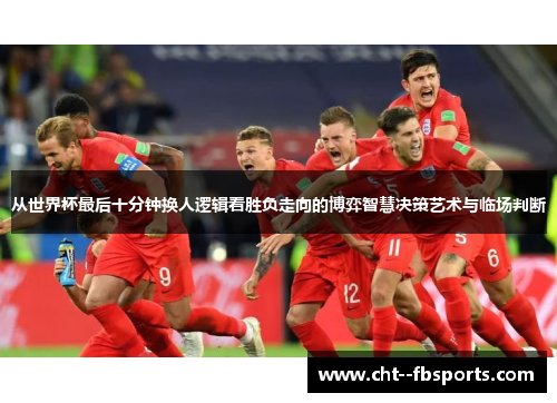 从世界杯最后十分钟换人逻辑看胜负走向的博弈智慧决策艺术与临场判断