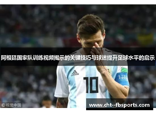 阿根廷国家队训练视频揭示的关键技巧与球迷提升足球水平的启示