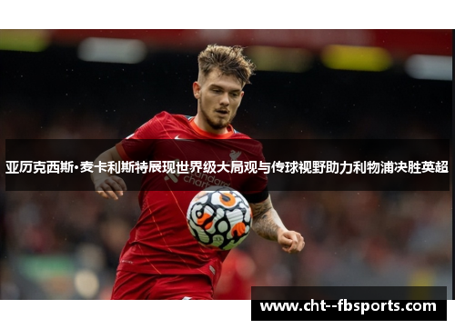 亚历克西斯·麦卡利斯特展现世界级大局观与传球视野助力利物浦决胜英超 亚历克西斯·麦卡利斯特展现世界级大局观与传球视野助力利物浦决胜英超